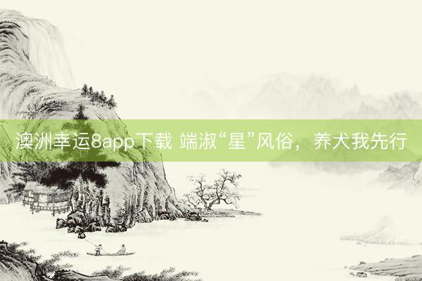 澳洲幸運(yùn)8app下載 端淑“星”風(fēng)俗,養(yǎng)犬我先行