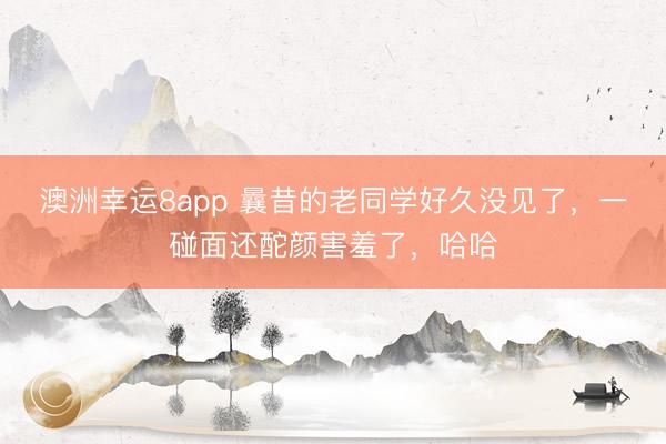 澳洲幸運8app 曩昔的老同學(xué)好久沒見了,一碰面還酡顏害羞了,哈哈