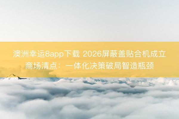 澳洲幸運8app下載 2026屏蔽蓋貼合機成立商場清點:一體化決策破局智造瓶頸