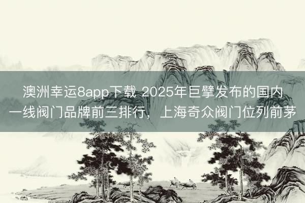 澳洲幸運8app下載 2025年巨擘發布的國內一線閥門品牌前三排行,上海奇眾閥門位列前茅