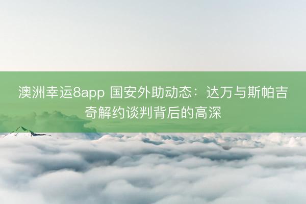 澳洲幸運8app 國安外助動態(tài):達萬與斯帕吉奇解約談判背后的高深