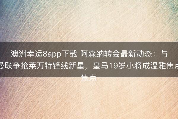 澳洲幸運8app下載 阿森納轉會最新動態:與曼聯爭搶萊萬特鋒線新星,皇馬19歲小將成溫雅焦點