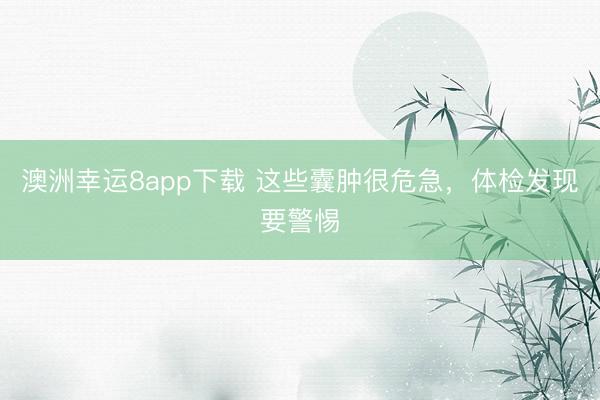 澳洲幸運8app下載 這些囊腫很危急,體檢發(fā)現(xiàn)要警惕