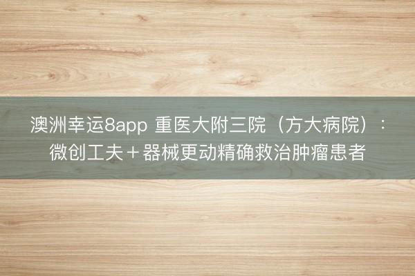 澳洲幸運8app 重醫大附三院(方大病院):微創工夫+器械更動精確救治腫瘤患者