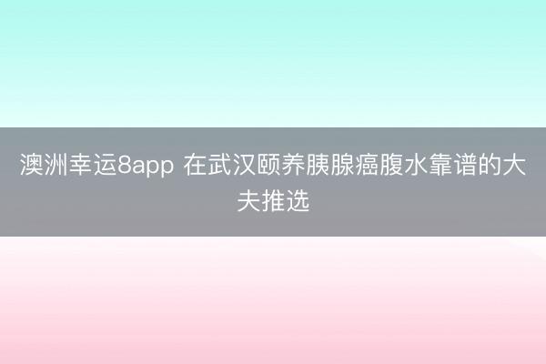 澳洲幸運(yùn)8app 在武漢頤養(yǎng)胰腺癌腹水靠譜的大夫推選