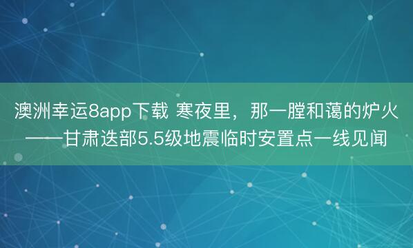 澳洲幸運8app下載 寒夜里,那一膛和藹的爐火——甘肅迭部5.5級地震臨時安置點一線見聞