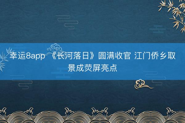幸運(yùn)8app 《長河落日》圓滿收官 江門僑鄉(xiāng)取景成熒屏亮點(diǎn)