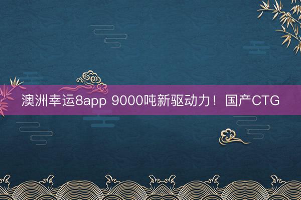 澳洲幸運8app 9000噸新驅動力!國產CTG