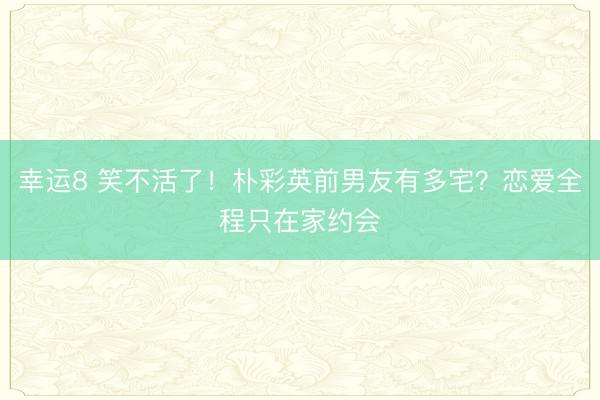 幸運8 笑不活了!樸彩英前男友有多宅?戀愛全程只在家約會