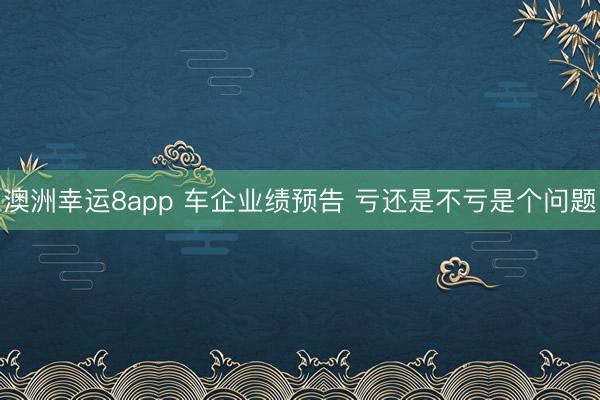 澳洲幸運8app 車企業(yè)績預告 虧還是不虧是個問題