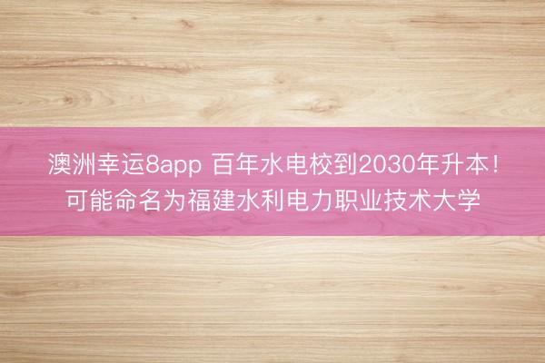 澳洲幸運8app 百年水電校到2030年升本！可能命名為福建水利電力職業技術大學