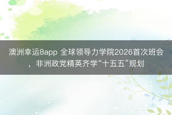 澳洲幸運(yùn)8app 全球領(lǐng)導(dǎo)力學(xué)院2026首次班會(huì),非洲政黨精英齊學(xué)“十五五”規(guī)劃