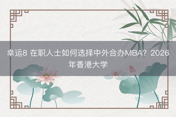 幸運(yùn)8 在職人士如何選擇中外合辦MBA?2026年香港大學(xué)