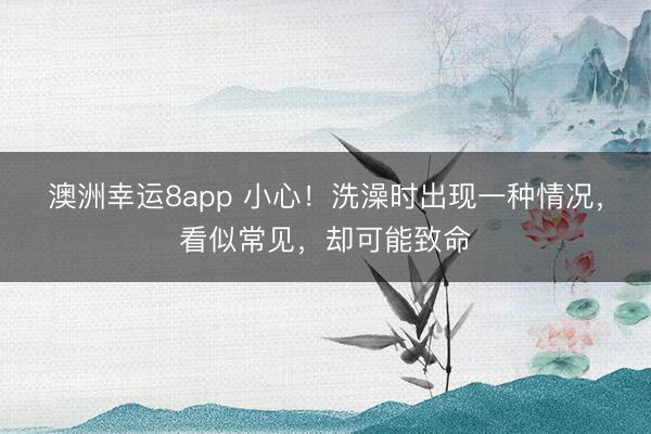 澳洲幸運(yùn)8app 小心!洗澡時(shí)出現(xiàn)一種情況,看似常見(jiàn),卻可能致命