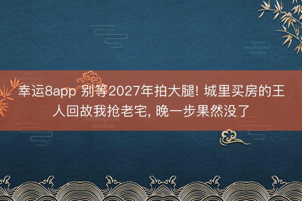 幸運(yùn)8app 別等2027年拍大腿! 城里買房的王人回故我搶老宅， 晚一步果然沒了