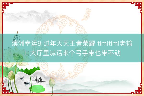 澳洲幸運(yùn)8 過年天天王者榮耀 timitimi老輸！大廳里喊話來個(gè)弓手帶也帶不動(dòng)